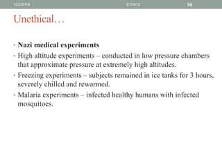 Unethical…
• Nazi medical experiments
• High altitude experiments – conducted in low pressure chambers
that approximate pressure at extremely high altitudes.
• Freezing experiments – subjects remained in ice tanks for 3 hours,
severely chilled and rewarmed.
• Malaria experiments – infected healthy humans with infected
mosquitoes.
12/2/2019 ETHICS 54
 