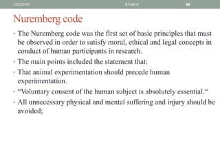 Nuremberg code
• The Nuremberg code was the first set of basic principles that must
be observed in order to satisfy moral, ethical and legal concepts in
conduct of human participants in research.
• The main points included the statement that:
• That animal experimentation should precede human
experimentation.
• “Voluntary consent of the human subject is absolutely essential.“
• All unnecessary physical and mental suffering and injury should be
avoided;
12/2/2019 ETHICS 56
 