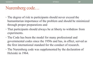 Nuremberg code…
• The degree of risk to participants should never exceed the
humanitarian importance of the problem and should be minimized
through proper preparations and
• That participants should always be at liberty to withdraw from
experiments.
• The Code has been the model for many professional and
governmental codes since the 1950s and has, in effect, served as
the first international standard for the conduct of research.
• The Nuremberg code was supplemented by the declaration of
Helsinki in 1964.
12/2/2019 ETHICS 57
 