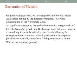 Declaration of Helsinki
• Originally adopted 1964. was developed by the World Medical
Association for use by the medical community following
dissemination of the Nuremberg Code.
• 1st significant attempt by the medical community to regulate itself.
• Like the Nuremberg Code, the Declaration made Informed consent
a central requirement for ethical research while allowing for
surrogate consent when the research participant is incompetent,
physically or mentally incapable of giving consent, or a minor
• Who are incompetent groups?
12/2/2019 ETHICS 58
 