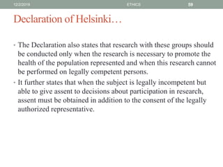 Declaration of Helsinki…
• The Declaration also states that research with these groups should
be conducted only when the research is necessary to promote the
health of the population represented and when this research cannot
be performed on legally competent persons.
• It further states that when the subject is legally incompetent but
able to give assent to decisions about participation in research,
assent must be obtained in addition to the consent of the legally
authorized representative.
12/2/2019 ETHICS 59
 