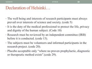 Declaration of Helsinki…
• The well being and interests of research participants must always
prevail over interests of science and society. (code 5)
• It is the duty of the medical professional to protect the life, privacy
and dignity of the human subject. (Code 10)
• Research must be reviewed by an independent committee (IRB)
before it is conducted. (code 13).
• The subjects must be volunteers and informed participants in the
research project. (code 20).
• Placebo acceptable only “where no proven prophylactic, diagnostic
or therapeutic method exists”.(code 29).
12/2/2019 ETHICS 60
 