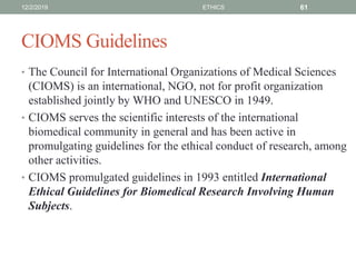 CIOMS Guidelines
• The Council for International Organizations of Medical Sciences
(CIOMS) is an international, NGO, not for profit organization
established jointly by WHO and UNESCO in 1949.
• CIOMS serves the scientific interests of the international
biomedical community in general and has been active in
promulgating guidelines for the ethical conduct of research, among
other activities.
• CIOMS promulgated guidelines in 1993 entitled International
Ethical Guidelines for Biomedical Research Involving Human
Subjects.
12/2/2019 ETHICS 61
 