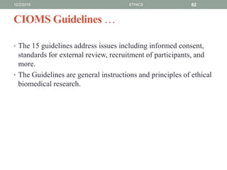 CIOMS Guidelines …
• The 15 guidelines address issues including informed consent,
standards for external review, recruitment of participants, and
more.
• The Guidelines are general instructions and principles of ethical
biomedical research.
12/2/2019 ETHICS 62
 
