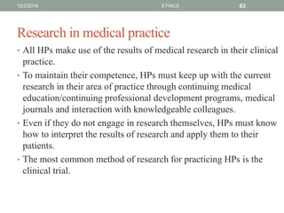Research in medical practice
• All HPs make use of the results of medical research in their clinical
practice.
• To maintain their competence, HPs must keep up with the current
research in their area of practice through continuing medical
education/continuing professional development programs, medical
journals and interaction with knowledgeable colleagues.
• Even if they do not engage in research themselves, HPs must know
how to interpret the results of research and apply them to their
patients.
• The most common method of research for practicing HPs is the
clinical trial.
12/2/2019 ETHICS 63
 