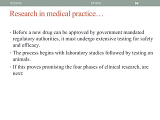 Research in medical practice…
• Before a new drug can be approved by government mandated
regulatory authorities, it must undergo extensive testing for safety
and efficacy.
• The process begins with laboratory studies followed by testing on
animals.
• If this proves promising the four phases of clinical research, are
next:
12/2/2019 ETHICS 64
 