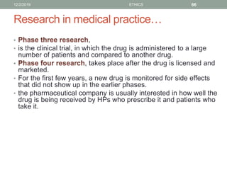 Research in medical practice…
• ,
• is the clinical trial, in which the drug is administered to a large
number of patients and compared to another drug.
• , takes place after the drug is licensed and
marketed.
• For the first few years, a new drug is monitored for side effects
that did not show up in the earlier phases.
• the pharmaceutical company is usually interested in how well the
drug is being received by HPs who prescribe it and patients who
take it.
12/2/2019 ETHICS 66
 