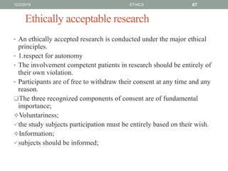 Ethically acceptable research
• An ethically accepted research is conducted under the major ethical
principles.
• 1.respect for autonomy
• The involvement competent patients in research should be entirely of
their own violation.
• Participants are of free to withdraw their consent at any time and any
reason.
The three recognized components of consent are of fundamental
importance;
Voluntariness;
the study subjects participation must be entirely based on their wish.
Information;
subjects should be informed;
12/2/2019 ETHICS 67
 
