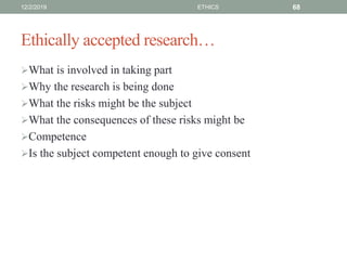 Ethically accepted research…
What is involved in taking part
Why the research is being done
What the risks might be the subject
What the consequences of these risks might be
Competence
Is the subject competent enough to give consent
12/2/2019 ETHICS 68
 