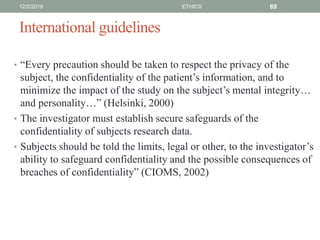 International guidelines
• “Every precaution should be taken to respect the privacy of the
subject, the confidentiality of the patient’s information, and to
minimize the impact of the study on the subject’s mental integrity…
and personality…” (Helsinki, 2000)
• The investigator must establish secure safeguards of the
confidentiality of subjects research data.
• Subjects should be told the limits, legal or other, to the investigator’s
ability to safeguard confidentiality and the possible consequences of
breaches of confidentiality” (CIOMS, 2002)
12/2/2019 ETHICS 69
 