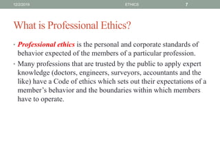 What is Professional Ethics?
• Professional ethics is the personal and corporate standards of
behavior expected of the members of a particular profession.
• Many professions that are trusted by the public to apply expert
knowledge (doctors, engineers, surveyors, accountants and the
like) have a Code of ethics which sets out their expectations of a
member’s behavior and the boundaries within which members
have to operate.
12/2/2019 ETHICS 7
 