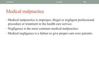 Medical malpractice
• Medical malpractice is improper, illegal or negligent professional
procedure or treatment in the health care service.
• Negligence is the most common medical malpractice.
• Medical negligence is a failure to give proper care over patients.
12/2/2019 ETHICS 70
 