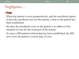 Negligence…
• When the patient is seen preoperatively, and the anesthetist agrees
to provide anesthesia care for the patient, a duty to the patient has
been established.
• the duty the anesthetist owes to the patient is to adhere to the
standard of care for the treatment of the patient.
• So once a HPs/patient relationship has been established, the HPs
now owes the patient a certain duty of care.
12/2/2019 ETHICS 72
 