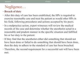 Negligence…
•
• After this duty of care has been established, the HPs is required to
exercise reasonable care and treat the patient as would other HPs in
his field, following procedures and actions accepted by his peers.
• In a malpractice action, expert witnesses will review the medical
records of the case and determine whether the anesthetist acted in a
reasonable and prudent manner in the specific situation and fulfilled
his or her duty to the patient.
• If they find that the anesthetist either did something that should not
have been done or failed to do something that should have been done,
then the duty to adhere to the standard of care has been breached.
• Therefore, the second requirement for a successful suit will have been
met.
12/2/2019 ETHICS 73
 