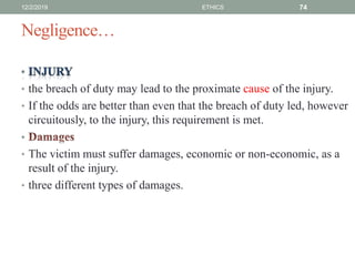 Negligence…
• the breach of duty may lead to the proximate cause of the injury.
• If the odds are better than even that the breach of duty led, however
circuitously, to the injury, this requirement is met.
•
• The victim must suffer damages, economic or non-economic, as a
result of the injury.
• three different types of damages.
12/2/2019 ETHICS 74
 