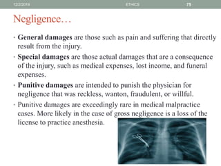 Negligence…
• General damages are those such as pain and suffering that directly
result from the injury.
• Special damages are those actual damages that are a consequence
of the injury, such as medical expenses, lost income, and funeral
expenses.
• Punitive damages are intended to punish the physician for
negligence that was reckless, wanton, fraudulent, or willful.
• Punitive damages are exceedingly rare in medical malpractice
cases. More likely in the case of gross negligence is a loss of the
license to practice anesthesia.
12/2/2019 ETHICS 75
 