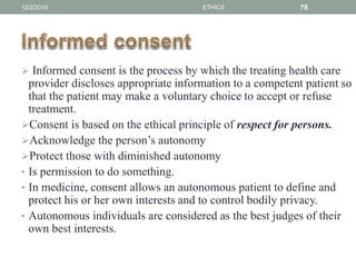  Informed consent is the process by which the treating health care
provider discloses appropriate information to a competent patient so
that the patient may make a voluntary choice to accept or refuse
treatment.
Consent is based on the ethical principle of respect for persons.
Acknowledge the person’s autonomy
Protect those with diminished autonomy
• Is permission to do something.
• In medicine, consent allows an autonomous patient to define and
protect his or her own interests and to control bodily privacy.
• Autonomous individuals are considered as the best judges of their
own best interests.
12/2/2019 ETHICS 76
 