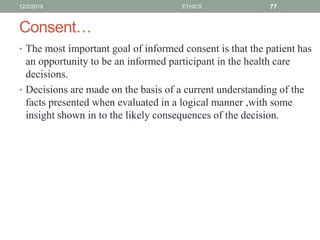 Consent…
• The most important goal of informed consent is that the patient has
an opportunity to be an informed participant in the health care
decisions.
• Decisions are made on the basis of a current understanding of the
facts presented when evaluated in a logical manner ,with some
insight shown in to the likely consequences of the decision.
12/2/2019 ETHICS 77
 