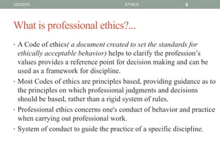 What is professional ethics?...
• A Code of ethics( a document created to set the standards for
ethically acceptable behavior) helps to clarify the profession’s
values provides a reference point for decision making and can be
used as a framework for discipline.
• Most Codes of ethics are principles based, providing guidance as to
the principles on which professional judgments and decisions
should be based, rather than a rigid system of rules.
• Professional ethics concerns one's conduct of behavior and practice
when carrying out professional work.
• System of conduct to guide the practice of a specific discipline.
12/2/2019 ETHICS 8
 