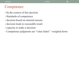 Competence
In the context of this decision
Standards of competence
decision based on rational reasons
decision leads to reasonable result
capacity to make a decision
• Competence judgments are “value laden” / weighed down
12/2/2019 ETHICS 80
 