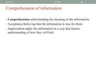 Comprehension of information
• Comprehension-understanding the meaning of the information
• Acceptance-believing that the information is true for them.
• Appreciation-apply the information in a way that fosters
understanding of how they will feel.
12/2/2019 ETHICS 81
 