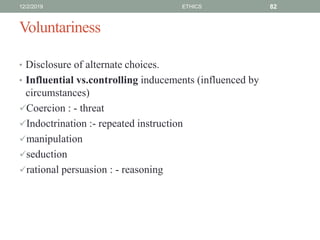 Voluntariness
• Disclosure of alternate choices.
• Influential vs.controlling inducements (influenced by
circumstances)
Coercion : - threat
Indoctrination :- repeated instruction
manipulation
seduction
rational persuasion : - reasoning
12/2/2019 ETHICS 82
 
