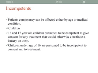 Incompetents
• Patients competency can be affected either by age or medical
condition.
Children
16 and 17 year old children presumed to be competent to give
consent for any treatment that would otherwise constitute a
battery on them.
Children under age of 16 are presumed to be incompetent to
consent and to treatment.
12/2/2019 ETHICS 83
 