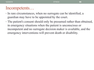 Incompetents…
• In rare circumstances, when no surrogate can be identified, a
guardian may have to be appointed by the court.
• The patient's consent should only be presumed rather than obtained,
in emergency situations when the patient is unconscious or
incompetent and no surrogate decision maker is available, and the
emergency interventions will prevent death or disability.
12/2/2019 ETHICS 86
 
