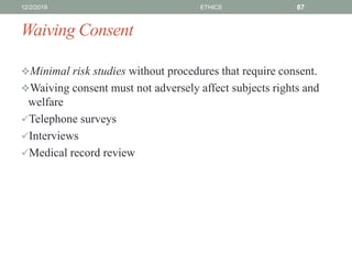 Waiving Consent
Minimal risk studies without procedures that require consent.
Waiving consent must not adversely affect subjects rights and
welfare
Telephone surveys
Interviews
Medical record review
12/2/2019 ETHICS 87
 