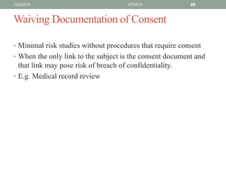 Waiving Documentation of Consent
• Minimal risk studies without procedures that require consent
• When the only link to the subject is the consent document and
that link may pose risk of breach of confidentiality.
• E.g. Medical record review
12/2/2019 ETHICS 88
 