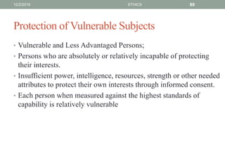 Protection of Vulnerable Subjects
• Vulnerable and Less Advantaged Persons;
• Persons who are absolutely or relatively incapable of protecting
their interests.
• Insufficient power, intelligence, resources, strength or other needed
attributes to protect their own interests through informed consent.
• Each person when measured against the highest standards of
capability is relatively vulnerable
12/2/2019 ETHICS 89
 
