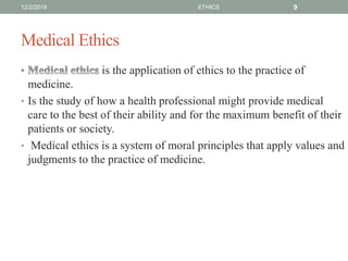 Medical Ethics
is the application of ethics to the practice of
medicine.
• Is the study of how a health professional might provide medical
care to the best of their ability and for the maximum benefit of their
patients or society.
• Medical ethics is a system of moral principles that apply values and
judgments to the practice of medicine.
12/2/2019 ETHICS 9
 