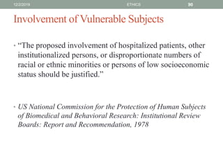Involvement of Vulnerable Subjects
• “The proposed involvement of hospitalized patients, other
institutionalized persons, or disproportionate numbers of
racial or ethnic minorities or persons of low socioeconomic
status should be justified.”
• US National Commission for the Protection of Human Subjects
of Biomedical and Behavioral Research: Institutional Review
Boards: Report and Recommendation, 1978
12/2/2019 ETHICS 90
 