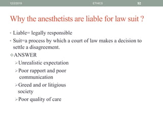 Why the anesthetists are liable for law suit ?
• Liable= legally responsible
• Suit=a process by which a court of law makes a decision to
settle a disagreement.
ANSWER
Unrealistic expectation
Poor rapport and poor
communication
Greed and or litigious
society
Poor quality of care
12/2/2019 ETHICS 92
 