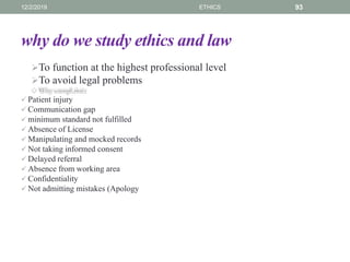 why do we study ethics and law
To function at the highest professional level
To avoid legal problems
 Patient injury
 Communication gap
 minimum standard not fulfilled
 Absence of License
 Manipulating and mocked records
 Not taking informed consent
 Delayed referral
 Absence from working area
 Confidentiality
 Not admitting mistakes (Apology
12/2/2019 ETHICS 93
 