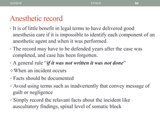 Anesthetic record
• It is of little benefit in legal terms to have delivered good
anesthesia care if it is impossible to identify each component of an
anesthetic agent and when it was performed.
• The record may have to be defended years after the case was
completed, and case has been forgotten.
• A general rule “if it was not written it was not done”
When an incident occurs
Facts should be documented
Avoid using terms such as inadvertently that convey message of
guilt or negligence
Simply record the relavant facts about the incident like
auscultatory findings, spinal level of somatic block
12/2/2019 ETHICS 94
 