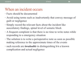 When an incident occurs
• Facts should be documented
• Avoid using terms such as inadvertently that convey message of
guilt or negligence
• Simply record the relavant facts about the incident like
auscultatory findings, spinal level of somatic block
• A frequent complaint is that there is no time to write notes while
responding to a emergency situation
• The solution is to write a perioperative note as soon as possible
making reference to the approximate times of the events
• such records are invaluable in distinguishing b/n a known
complication and actual negligence
12/2/2019 ETHICS 95
 