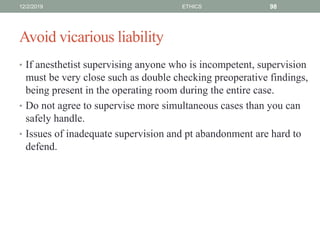 Avoid vicarious liability
• If anesthetist supervising anyone who is incompetent, supervision
must be very close such as double checking preoperative findings,
being present in the operating room during the entire case.
• Do not agree to supervise more simultaneous cases than you can
safely handle.
• Issues of inadequate supervision and pt abandonment are hard to
defend.
12/2/2019 ETHICS 98
 
