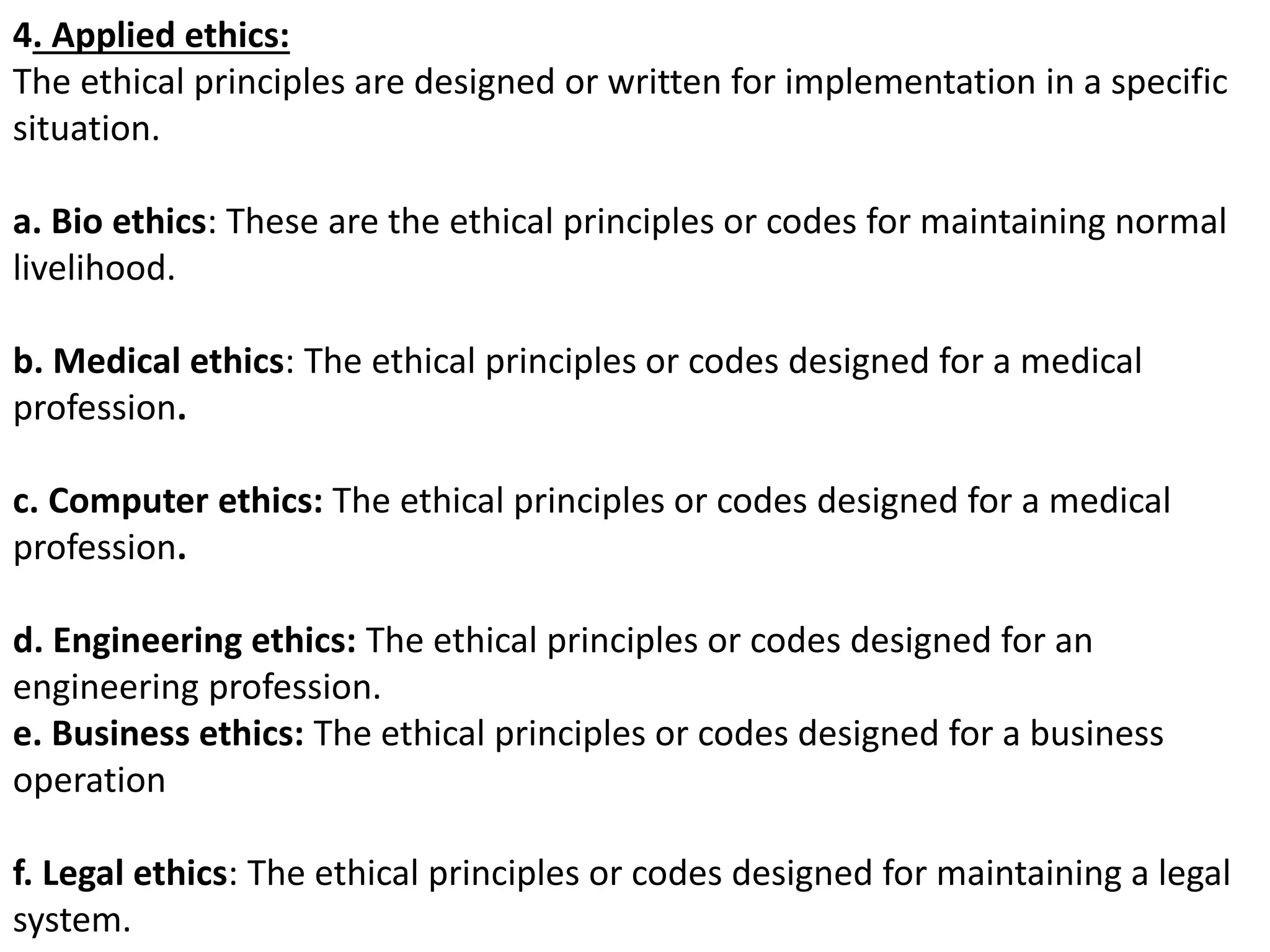 4. Applied ethics:
The ethical principles are designed or written for implementation in a specific
situation.
a. Bio ethics: These are the ethical principles or codes for maintaining normal
livelihood.
b. Medical ethics: The ethical principles or codes designed for a medical
profession.
c. Computer ethics: The ethical principles or codes designed for a medical
profession.
d. Engineering ethics: The ethical principles or codes designed for an
engineering profession.
e. Business ethics: The ethical principles or codes designed for a business
operation
f. Legal ethics: The ethical principles or codes designed for maintaining a legal
system.
 