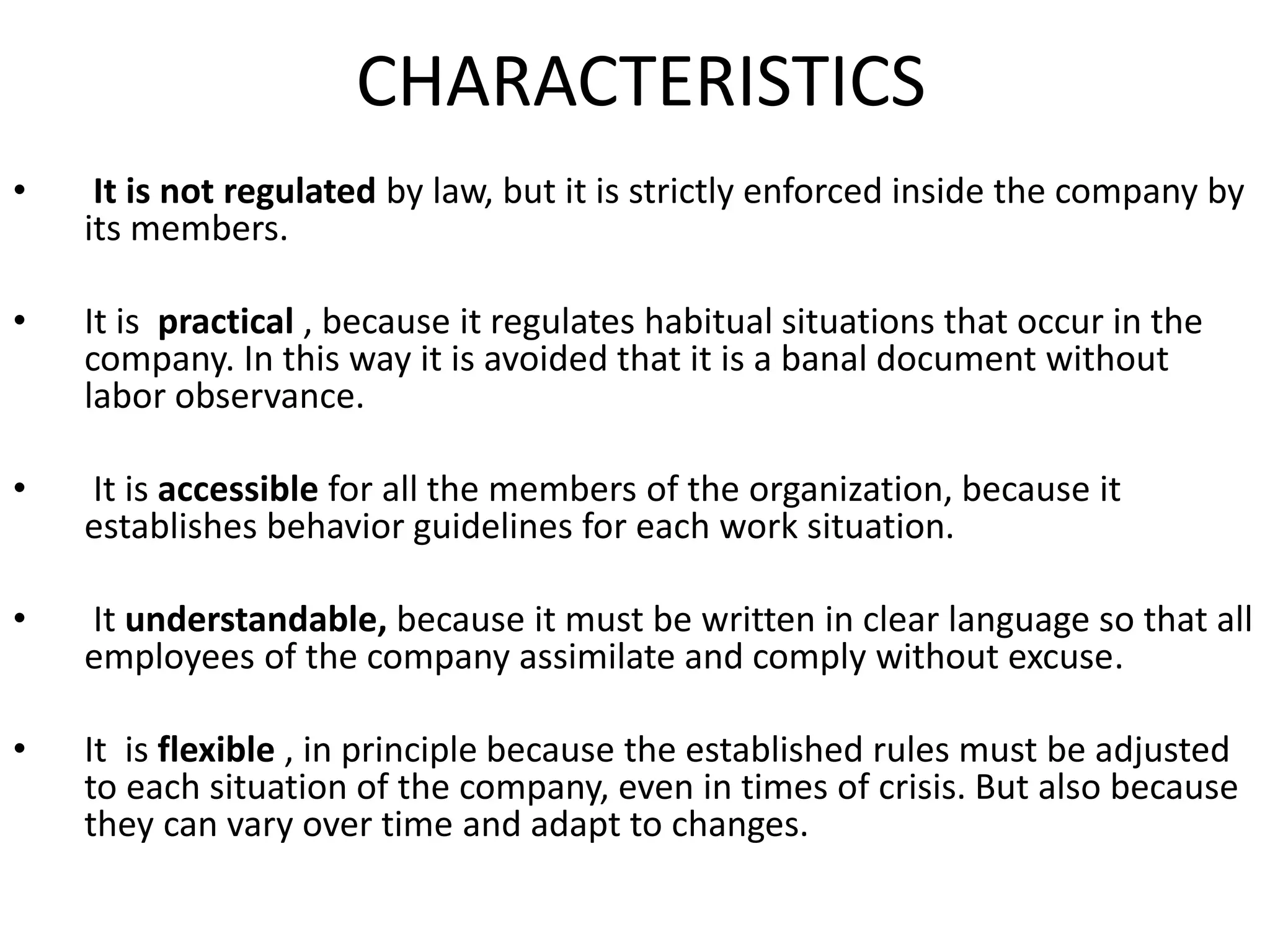 CHARACTERISTICS
• It is not regulated by law, but it is strictly enforced inside the company by
its members.
• It is practical , because it regulates habitual situations that occur in the
company. In this way it is avoided that it is a banal document without
labor observance.
• It is accessible for all the members of the organization, because it
establishes behavior guidelines for each work situation.
• It understandable, because it must be written in clear language so that all
employees of the company assimilate and comply without excuse.
• It is flexible , in principle because the established rules must be adjusted
to each situation of the company, even in times of crisis. But also because
they can vary over time and adapt to changes.
 