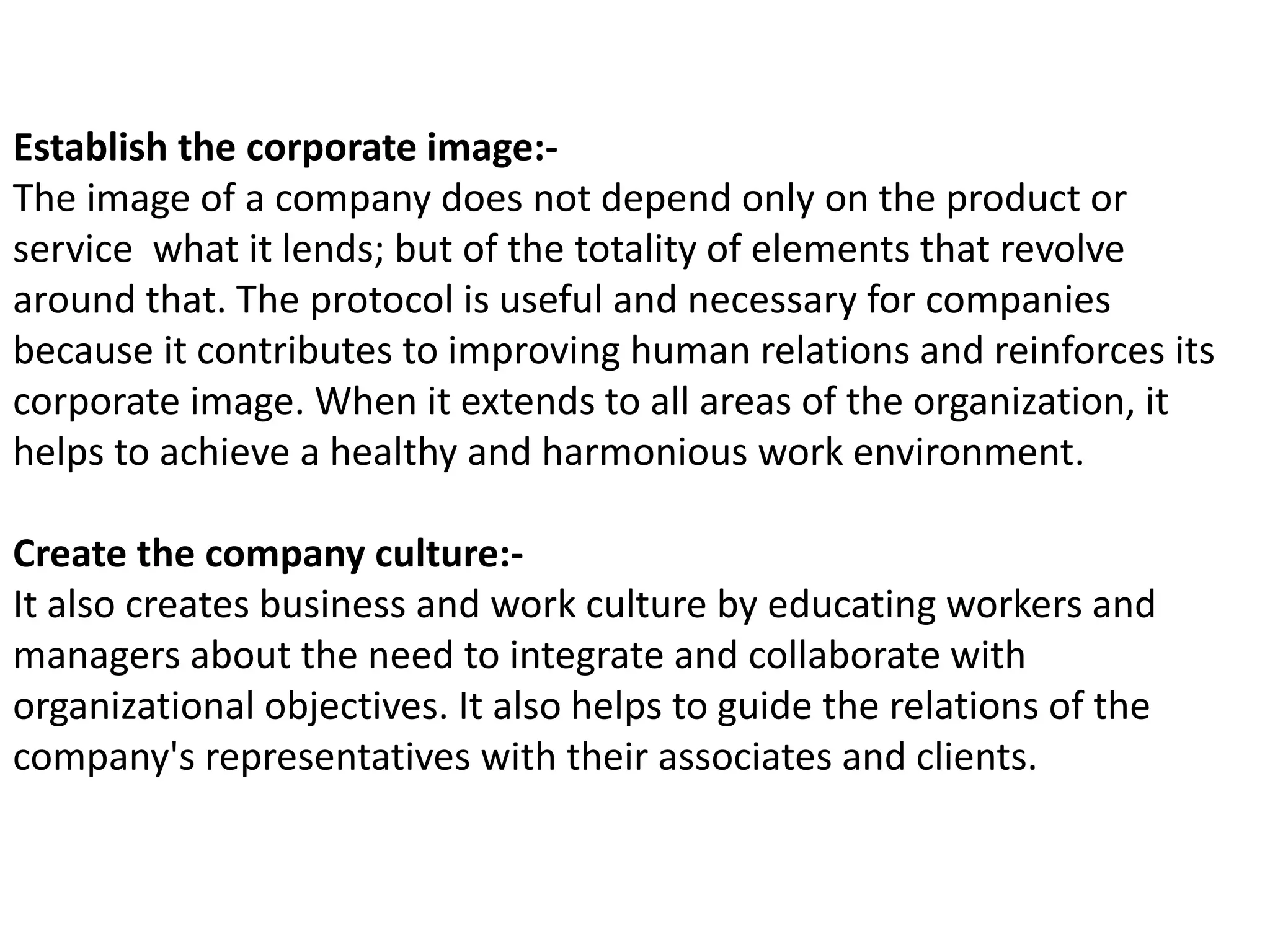 Establish the corporate image:-
The image of a company does not depend only on the product or
service what it lends; but of the totality of elements that revolve
around that. The protocol is useful and necessary for companies
because it contributes to improving human relations and reinforces its
corporate image. When it extends to all areas of the organization, it
helps to achieve a healthy and harmonious work environment.
Create the company culture:-
It also creates business and work culture by educating workers and
managers about the need to integrate and collaborate with
organizational objectives. It also helps to guide the relations of the
company's representatives with their associates and clients.
 