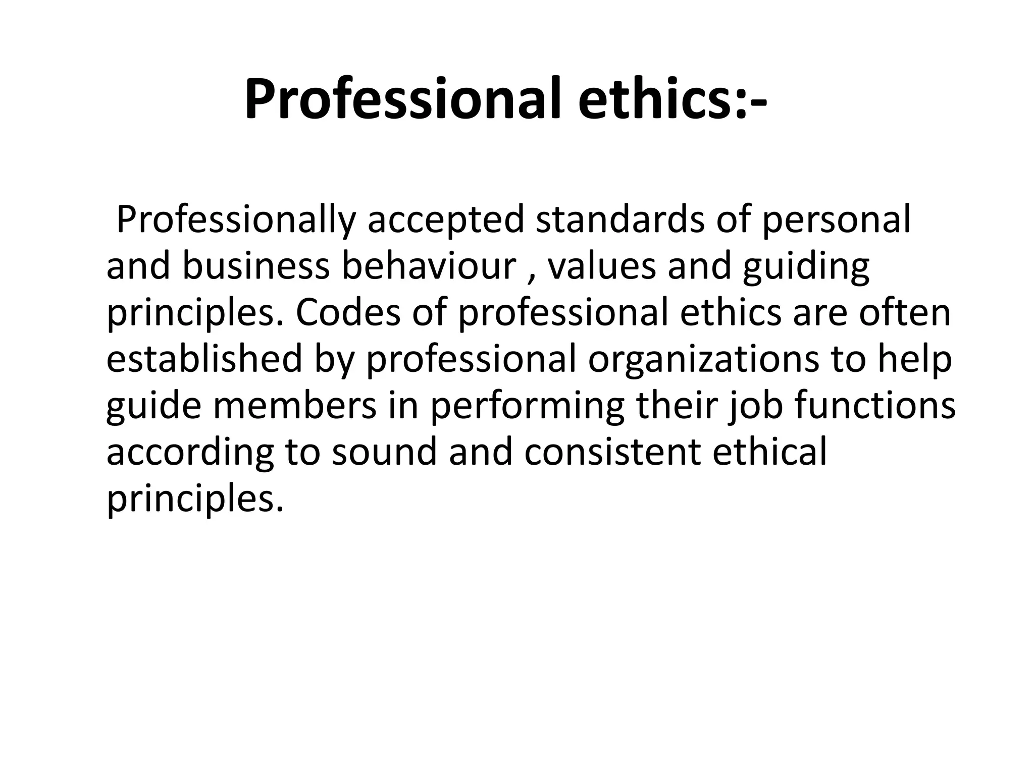 Professional ethics:-
Professionally accepted standards of personal
and business behaviour , values and guiding
principles. Codes of professional ethics are often
established by professional organizations to help
guide members in performing their job functions
according to sound and consistent ethical
principles.
 