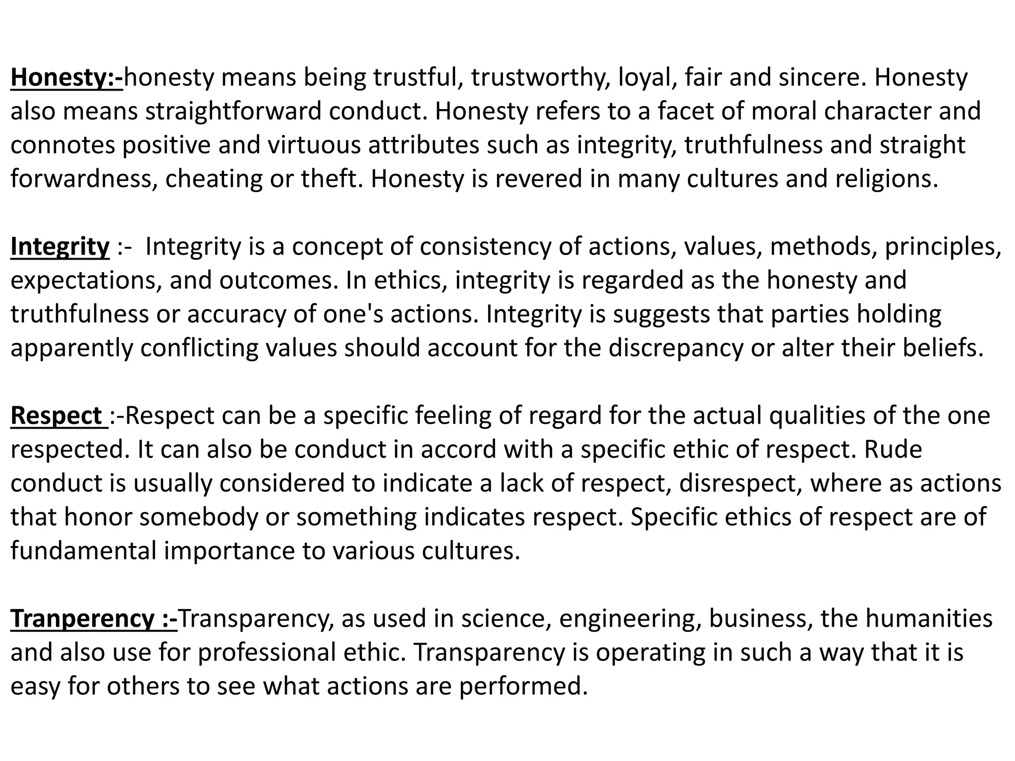 Honesty:-honesty means being trustful, trustworthy, loyal, fair and sincere. Honesty
also means straightforward conduct. Honesty refers to a facet of moral character and
connotes positive and virtuous attributes such as integrity, truthfulness and straight
forwardness, cheating or theft. Honesty is revered in many cultures and religions.
Integrity :- Integrity is a concept of consistency of actions, values, methods, principles,
expectations, and outcomes. In ethics, integrity is regarded as the honesty and
truthfulness or accuracy of one's actions. Integrity is suggests that parties holding
apparently conflicting values should account for the discrepancy or alter their beliefs.
Respect :-Respect can be a specific feeling of regard for the actual qualities of the one
respected. It can also be conduct in accord with a specific ethic of respect. Rude
conduct is usually considered to indicate a lack of respect, disrespect, where as actions
that honor somebody or something indicates respect. Specific ethics of respect are of
fundamental importance to various cultures.
Tranperency :-Transparency, as used in science, engineering, business, the humanities
and also use for professional ethic. Transparency is operating in such a way that it is
easy for others to see what actions are performed.
 