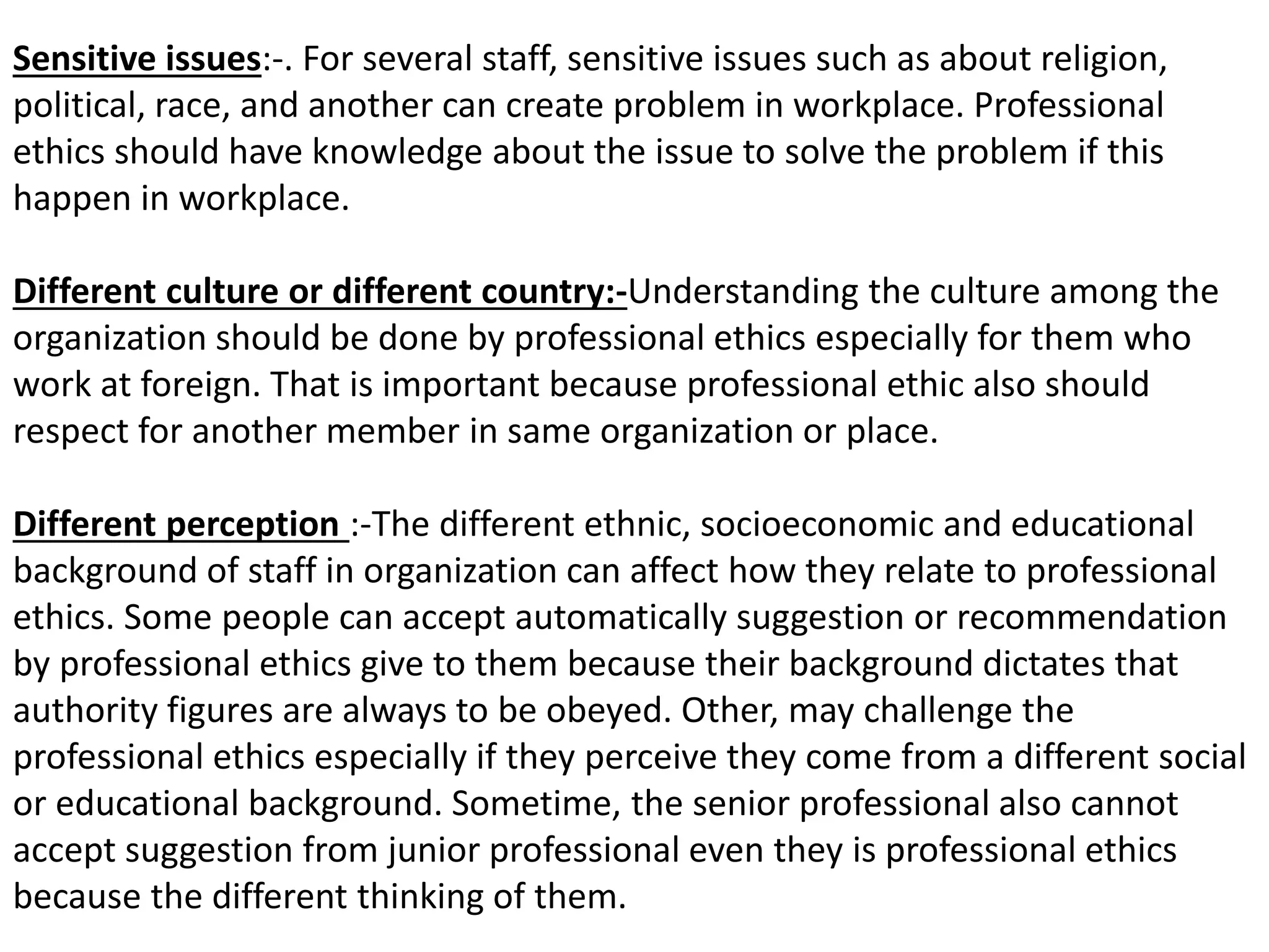 Sensitive issues:-. For several staff, sensitive issues such as about religion,
political, race, and another can create problem in workplace. Professional
ethics should have knowledge about the issue to solve the problem if this
happen in workplace.
Different culture or different country:-Understanding the culture among the
organization should be done by professional ethics especially for them who
work at foreign. That is important because professional ethic also should
respect for another member in same organization or place.
Different perception :-The different ethnic, socioeconomic and educational
background of staff in organization can affect how they relate to professional
ethics. Some people can accept automatically suggestion or recommendation
by professional ethics give to them because their background dictates that
authority figures are always to be obeyed. Other, may challenge the
professional ethics especially if they perceive they come from a different social
or educational background. Sometime, the senior professional also cannot
accept suggestion from junior professional even they is professional ethics
because the different thinking of them.
 