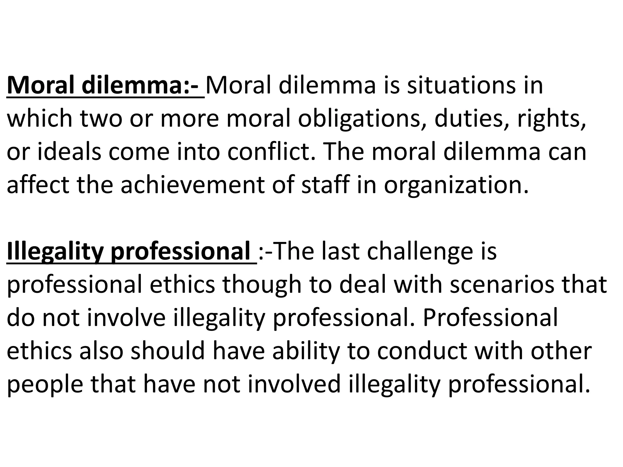 Moral dilemma:- Moral dilemma is situations in
which two or more moral obligations, duties, rights,
or ideals come into conflict. The moral dilemma can
affect the achievement of staff in organization.
Illegality professional :-The last challenge is
professional ethics though to deal with scenarios that
do not involve illegality professional. Professional
ethics also should have ability to conduct with other
people that have not involved illegality professional.
 