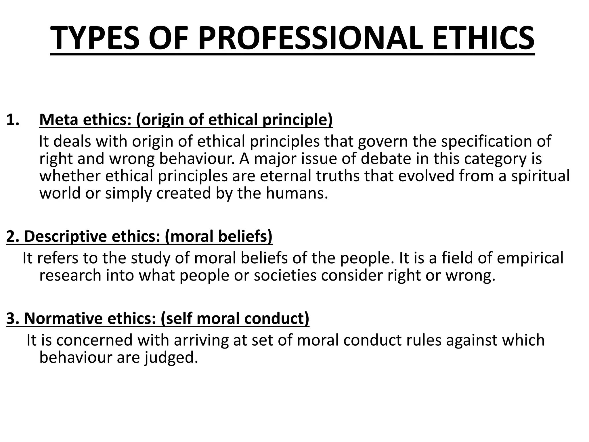 TYPES OF PROFESSIONAL ETHICS
1. Meta ethics: (origin of ethical principle)
It deals with origin of ethical principles that govern the specification of
right and wrong behaviour. A major issue of debate in this category is
whether ethical principles are eternal truths that evolved from a spiritual
world or simply created by the humans.
2. Descriptive ethics: (moral beliefs)
It refers to the study of moral beliefs of the people. It is a field of empirical
research into what people or societies consider right or wrong.
3. Normative ethics: (self moral conduct)
It is concerned with arriving at set of moral conduct rules against which
behaviour are judged.
 