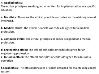 4. Applied ethics:
The ethical principles are designed or written for implementation in a specific
situation.
a. Bio ethics: These are the ethical principles or codes for maintaining normal
livelihood.
b. Medical ethics: The ethical principles or codes designed for a medical
profession.
c. Computer ethics: The ethical principles or codes designed for a medical
profession.
d. Engineering ethics: The ethical principles or codes designed for an
engineering profession.
e. Business ethics: The ethical principles or codes designed for a business
operation
f. Legal ethics: The ethical principles or codes designed for maintaining a legal
system.
 