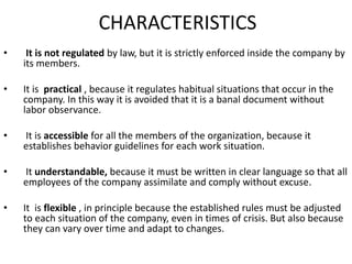 CHARACTERISTICS
• It is not regulated by law, but it is strictly enforced inside the company by
its members.
• It is practical , because it regulates habitual situations that occur in the
company. In this way it is avoided that it is a banal document without
labor observance.
• It is accessible for all the members of the organization, because it
establishes behavior guidelines for each work situation.
• It understandable, because it must be written in clear language so that all
employees of the company assimilate and comply without excuse.
• It is flexible , in principle because the established rules must be adjusted
to each situation of the company, even in times of crisis. But also because
they can vary over time and adapt to changes.
 
