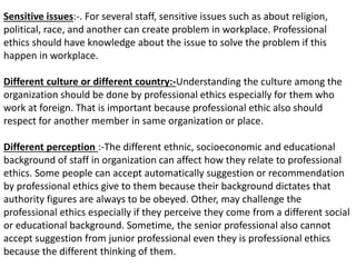 Sensitive issues:-. For several staff, sensitive issues such as about religion,
political, race, and another can create problem in workplace. Professional
ethics should have knowledge about the issue to solve the problem if this
happen in workplace.
Different culture or different country:-Understanding the culture among the
organization should be done by professional ethics especially for them who
work at foreign. That is important because professional ethic also should
respect for another member in same organization or place.
Different perception :-The different ethnic, socioeconomic and educational
background of staff in organization can affect how they relate to professional
ethics. Some people can accept automatically suggestion or recommendation
by professional ethics give to them because their background dictates that
authority figures are always to be obeyed. Other, may challenge the
professional ethics especially if they perceive they come from a different social
or educational background. Sometime, the senior professional also cannot
accept suggestion from junior professional even they is professional ethics
because the different thinking of them.
 
