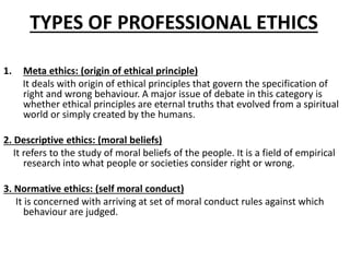 TYPES OF PROFESSIONAL ETHICS
1. Meta ethics: (origin of ethical principle)
It deals with origin of ethical principles that govern the specification of
right and wrong behaviour. A major issue of debate in this category is
whether ethical principles are eternal truths that evolved from a spiritual
world or simply created by the humans.
2. Descriptive ethics: (moral beliefs)
It refers to the study of moral beliefs of the people. It is a field of empirical
research into what people or societies consider right or wrong.
3. Normative ethics: (self moral conduct)
It is concerned with arriving at set of moral conduct rules against which
behaviour are judged.
 